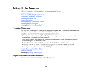Page 35Setting Up the Projector
Follow the instructions in these sections to set up your projector for use.
Projector Placement
Removing and Attaching the Cable Cover
Adjusting the Angle of the Touch Unit
Installing the Projector Feet
Projector Connections
Installing Batteries in the Remote Control
Installing Batteries in the Pens
Installing Batteries in the Control Pad
Projector Placement Your ultra-short throw projector is designed to be installed on a wall (with a wall mount) or vertically on a
table (with a...