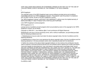 Page 355TORT (INCLUDING NEGLIGENCE OR OTHERWISE) ARISING IN ANY WAY OUT OF THE USE OF
THIS SOFTWARE, EVEN IF ADVISED OF THE POSSIBILITY OF SUCH DAMAGE.
/*
WPA Supplicant
The copyright owner of the WPA Supplicant open source software provides terms and conditions
(hereinafter referred to as WPA Supplicant License). The projector uses this product in compliance
with the BSD License, as part of the WPA Supplicant License.
The WPA Supplicant License is WITHOUT ANY WARRANTY; without even the implied warranty of...