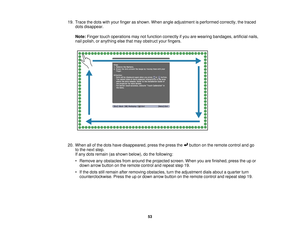 Page 5319. Trace the dots with your finger as shown. When angle adjustment is performed correctly, the traced
dots disappear.
Note: Finger touch operations may not function correctly if you are wearing bandages, artificial nails,
nail polish, or anything else that may obstruct your fingers.
20. When all of the dots have disappeared, press the press the button on the remote control and go to the next step.
If any dots remain (as shown below), do the following:
• Remove any obstacles from around the projected...