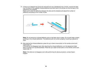 Page 5521. If there is an obstacle that cannot be removed such as a whiteboard tray or frame, remove the tape
from the back of the supplied infrared deflectors and stick them to the screen so that the laser is not
reflected by the obstacle.
Make sure to stick the deflectors between the dots and the obstacle and adjust the number of
deflectors according to the number of dots.
Note: Do not remove an infrared deflector once is has been stuck in place. Do not stick tape or place
anything on the infrared deflectors....