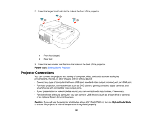 Page 602. Insert the larger front foot into the hole at the front of the projector.
1 Front foot (larger)
2 Rear feet
3. Insert the two smaller rear feet into the holes at the back of the projector.
Parent topic: Setting Up the Projector
Projector Connections You can connect the projector to a variety of computer, video, and audio sources to display
presentations, movies, or other images, with or without sound.
• Connect any type of computer that has a USB port, standard video output (monitor) port, or HDMI...