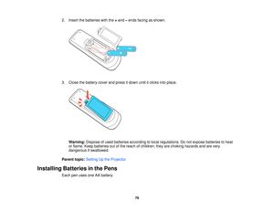 Page 792. Insert the batteries with the
+and –ends facing as shown.
3. Close the battery cover and press it down until it clicks into place. Warning: Dispose of used batteries according to local regulations. Do not expose batteries to heat
or flame. Keep batteries out of the reach of children; they are choking hazards and are very
dangerous if swallowed.
Parent topic: Setting Up the Projector
Installing Batteries in the Pens Each pen uses one AA battery.
79   