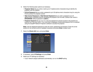 Page 866. Select the following basic options as necessary:
•Projector Name lets you enter a name up to 16 alphanumeric characters long to identify the
projector over the network.
• PJLink Password lets you enter a password up to 32 alphanumeric characters long for using the
PJLink protocol for projector control.
• Web Control Password orWeb Remote Password lets you enter a password up to 8
alphanumeric characters long for accessing the projector over the web. (Default user name is
EPSONWEB; default password is...