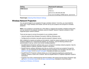 Page 88Setting
Restricted IP addresses
WINS Server 0.0.0.0
192.0.2.x
224.0.0.0 to 255.255.255.255
If you are not setting a WINS server, use 0.0.0.0.
Parent topic: Selecting Wired Network Settings
Wireless Network Projection You can send images to your projector through a wireless network. To do this, you must install the
Epson 802.11b/g/n wireless LAN module, and then set up your projector and computer for wireless
projection.
Note:If your projector is connected via a LAN cable to a network that includes a...