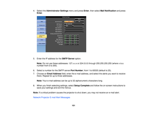 Page 1014. Select the
Administrator Settings menu and pressEnter, then select Mail Notificationand press
Enter.
5. Enter the IP address for the SMTP Serveroption.
Note: Do not use these addresses: 127.x.x.x or 224.0.0.0 through 255.255.255.255 (where x is a
number from 0 to 255).
6. Select a number for the SMTP server Port Number, from 1 to 65535 (default is 25).
7. Choose an Email Address field, enter the e-mail address, and select the alerts you want to receive
there. Repeat for up to three addresses.
Note:...