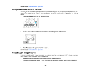 Page 127Parent topic:
Remote Control Operation
Using the Remote Control as a Pointer You can use the projectors remote control as a pointer to help you call out important information on the
screen. The default pointer shape is an arrow, but you can select an alternative shape using the Settings
menu.
1. Press thePointerbutton on the remote control.
2. Use the arrow buttons on the remote control to move the pointer on the screen.
3. Press Escto clear the pointer from the screen.
Parent topic: Remote Control...