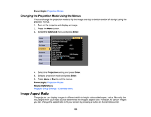 Page 130Parent topic:
Projection Modes
Changing the Projection Mode Using the Menus You can change the projection mode to flip the image over top-to-bottom and/or left-to-right using the
projector menus.
1. Turn on the projector and display an image.
2. Press theMenubutton.
3. Select the Extendedmenu and press Enter.
4. Select the Projectionsetting and press Enter.
5. Select a projection mode and press Enter.
6. Press MenuorEsc to exit the menus.
Parent topic: Projection Modes
Related references
Projector Setup...