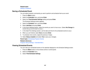 Page 147Related tasks
Setting a Password
Saving a Scheduled Event You can select projector commands you want to perform and schedule them as an event.
1. Press theMenubutton.
2. Select the Extendedmenu and press Enter.
3. Select the Time/Schedule Settings setting and pressEnter.
The Schedule Settings screen appears.
4. Select the Schedulemenu and press Enter.
5. Select Add Newand press Enter.
6. In the Event Settings section, select the events you want to have occur. (Select No Changefor
events that you do not...