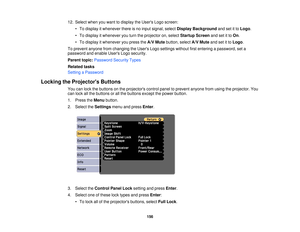 Page 15612. Select when you want to display the Users Logo screen:
• To display it whenever there is no input signal, select Display Backgroundand set it toLogo.
• To display it whenever you turn the projector on, select Startup Screenand set it toOn.
• To display it whenever you press the A/V Mutebutton, select A/V Muteand set it to Logo.
To prevent anyone from changing the Users Logo settings without first entering a password, set a
password and enable Users Logo security.
Parent topic: Password Security...