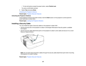 Page 157• To lock all buttons except the power button, select
Partial Lock.
You see a confirmation prompt.
5. Select Yesand press Enter.
Unlocking the Projectors Buttons
Parent topic: Projector Security Features
Unlocking the Projectors Buttons If the projectors buttons have been locked, hold the Enterbutton on the projectors control panel for
seven seconds to unlock them.
Parent topic: Locking the Projectors Buttons
Installing a Security Cable You can install two types of security cables on the projector to...