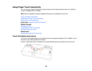 Page 169Using Finger Touch Interactivity
You can use your finger to perform the same functions as the interactive pens when you install the
Touch Unit (BrightLink Pro 1430Wi).
Note:See the Installation Guide for detailed instructions on installing the Touch Unit.
Touch Unit Safety Instructions
Calibrating for Finger Touch Interactivity
Using Finger Touch Operations
Parent topic: Using the Interactive Features
Related concepts
Whiteboard Mode
Using BrightLink With a Computer
Annotation Mode (PC Free)
Related...