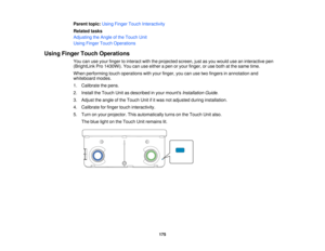 Page 175Parent topic:
Using Finger Touch Interactivity
Related tasks
Adjusting the Angle of the Touch Unit
Using Finger Touch Operations
Using Finger Touch Operations You can use your finger to interact with the projected screen, just as you would use an interactive pen
(BrightLink Pro 1430Wi). You can use either a pen or your finger, or use both at the same time.
When performing touch operations with your finger, you can use two fingers in annotation and
whiteboard modes.
1. Calibrate the pens.
2. Install the...