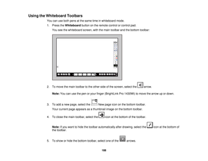 Page 188Using the Whiteboard Toolbars
You can use both pens at the same time in whiteboard mode.
1. Press theWhiteboardbutton on the remote control or control pad.
You see the whiteboard screen, with the main toolbar and the bottom toolbar:
2. To move the main toolbar to the other side of the screen, select the arrow. Note: You can use the pen or your finger (BrightLink Pro 1430Wi) to move the arrow up or down.
3. To add a new page, select the New page icon on the bottom toolbar. Your current page appears as a...