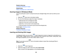 Page 192Related references
The Bottom Whiteboard Toolbar
Related tasks
Adding Templates from a Web Browser
Zooming Images in Whiteboard Mode You can use the pen to zoom in and pan around your enlarged image, then zoom out when you are
done.
1. Select the Zoom tool on the bottom toolbar.
2. Do one of the following to adjust the image if necessary:• Select the plus icon to enlarge the image.
• Select the minus icon to shrink the image.
• Select the x1 icon to return to the original size.
• Press and drag on the...