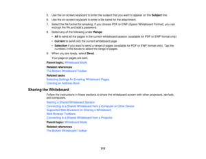 Page 2135. Use the on-screen keyboard to enter the subject that you want to appear on the
Subjectline.
6. Use the on-screen keyboard to enter a file name for the attachment.
7. Select the file format for emailing. If you choose PDF or EWF (Epson Whiteboard Format), you can encrypt the file and add a password.
8. Select any of the following under Range:
• All to send all the pages in the current whiteboard session (available for PDF or EWF format only)
• Current to send only the current whiteboard page
•...