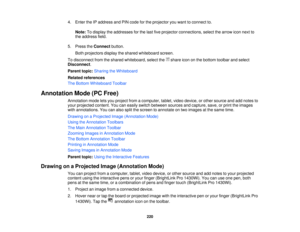 Page 2204. Enter the IP address and PIN code for the projector you want to connect to.
Note: To display the addresses for the last five projector connections, select the arrow icon next to
the address field.
5. Press the Connectbutton.
Both projectors display the shared whiteboard screen.
To disconnect from the shared whiteboard, select the share icon on the bottom toolbar and select
Disconnect.
Parent topic: Sharing the Whiteboard
Related references
The Bottom Whiteboard Toolbar
Annotation Mode (PC Free)...