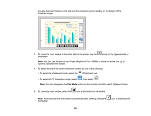 Page 221You see the main toolbar on the side and the projection control toolbar on the bottom of the
projected image.
3. To move the main toolbar to the other side of the screen, tap the arrow on the opposite side of the screen.
Note: You can use the pen or your finger (BrightLink Pro 1430Wi) to move the arrow icon up or
down to reposition the toolbar.
4. To switch to one of the other interactive modes, do one of the following: • To switch to whiteboard mode, select the Whiteboard tool.
• To switch to PC...