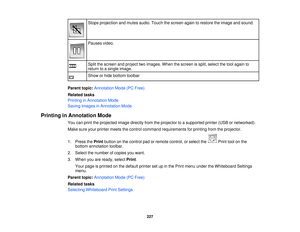 Page 227Stops projection and mutes audio. Touch the screen again to restore the image and sound.
Pauses video.
Split the screen and project two images. When the screen is split, select the tool again to
return to a single image.
Show or hide bottom toolbar
Parent topic: Annotation Mode (PC Free)
Related tasks
Printing in Annotation Mode
Saving Images in Annotation Mode
Printing in Annotation Mode You can print the projected image directly from the projector to a supported printer (USB or networked).
Make sure...