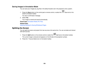 Page 228Saving Images in Annotation Mode
You can save your images as .png files in the default location set in the projectors menu system.
1. Press theSavebutton on the control pad or remote control, or select the Save tool on the
bottom annotation toolbar.
You see a confirmation message.
2. Select Yes.
Your image is named and saved automatically.
Parent topic: Annotation Mode (PC Free)
Related tasks
Selecting Settings for Saving Whiteboard Pages
Splitting the Screen You can split the screen and project from two...