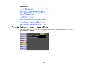 Page 250Related tasks
Connecting to a Computer for Pen Use or USB Mouse Control
Turning On the Projector
Selecting the Language for the Projector Menus
Changing the Projection Mode Using the Menus
Saving a Scheduled Event
Viewing Scheduled Events
Editing Scheduled Events
Selecting Basic Whiteboard Settings and Policies
Selecting Whiteboard Print Settings
Selecting Settings for Saving Whiteboard Pages
Selecting Settings for Emailing Whiteboard Pages
Projector Network Settings - Network Menu Settings on the...