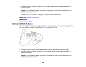 Page 259• To remove stubborn smudges, moisten a soft, lint-free cloth with lens cleaner and gently wipe the
projection window.
Warning: Do not use a lens cleaner that contains flammable gas. The high heat generated by the
projector lamp may cause a fire.
Caution: Do not use canned air, or the gases may leave a flammable residue.
Parent topic: Projector Maintenance
Related tasks
Turning Off the Projector
Cleaning the Obstacle Sensor Clean the projectors obstacle sensor glass (circled in red) periodically, or if...