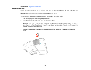 Page 267Parent topic:
Projector Maintenance
Replacing the Lamp Before you replace the lamp, let the projector cool down for at least one hour so the lamp will not be hot.
Warning:Let the lamp fully cool before replacing it to avoid injury.
You can replace the lamp while the projector is mounted on the wall or ceiling.
1. Turn off the projector and unplug the power cord.
2. Allow the projector lamp to cool down for at least one hour. Warning: If the lamp is broken, glass fragments may be loose inside the lamp...
