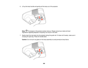 Page 2696. Lift up the lamp handle and gently pull the lamp out of the projector.
Note: The lamp(s) in this product contain mercury. Please consult your state and local
regulations regarding disposal or recycling. Do not put in the trash.
7. Gently insert the new lamp into the projector along the guide rail. If it does not fit easily, make sure it is facing the right way. Press the handle down.
Caution: Do not touch any glass on the lamp assembly to avoid premature lamp failure.
269    