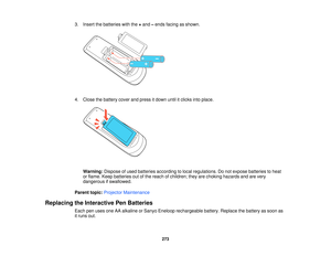 Page 2733. Insert the batteries with the
+and –ends facing as shown.
4. Close the battery cover and press it down until it clicks into place. Warning: Dispose of used batteries according to local regulations. Do not expose batteries to heat
or flame. Keep batteries out of the reach of children; they are choking hazards and are very
dangerous if swallowed.
Parent topic: Projector Maintenance
Replacing the Interactive Pen Batteries Each pen uses one AA alkaline or Sanyo Eneloop rechargeable battery. Replace the...