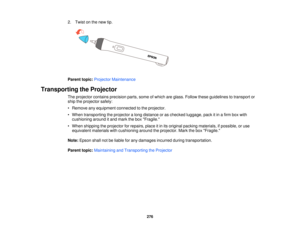 Page 2762. Twist on the new tip.
Parent topic:
Projector Maintenance
Transporting the Projector The projector contains precision parts, some of which are glass. Follow these guidelines to transport or
ship the projector safely:
• Remove any equipment connected to the projector.
• When transporting the projector a long distance or as checked luggage, pack it in a firm box withcushioning around it and mark the box Fragile.
• When shipping the projector for repairs, place it in its original packing materials, if...