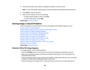 Page 2813. Use the up and down arrow buttons to highlight the problem you want to solve.
Note: You can also display image adjustment recommendations by pressing the left arrow button.
4. Press Enterto view the solutions.
5. When you are finished, do one of the following: • To select another problem to solve, press Esc.
• To exit the help system, press Help.
Parent topic: Solving Problems
Solving Image or Sound Problems Check the solutions in these sections if you have any problems with projected images or...
