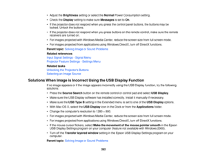 Page 282• Adjust the
Brightnesssetting or select the NormalPower Consumption setting.
• Check the Displaysetting to make sure Messagesis set toOn.
• If the projector does not respond when you press the control panel buttons, the buttons may be locked. Unlock the buttons.
• If the projector does not respond when you press buttons on the remote control, make sure the remote receivers are turned on.
• For images projected with Windows Media Center, reduce the screen size from full screen mode.
• For images...