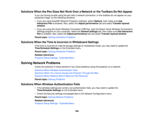 Page 296Solutions When the Pen Does Not Work Over a Network or the Toolbars Do Not Appear
If you are having trouble using the pen with a network connection, or the toolbars do not appear on your
projected image, try the following solutions:
• If you are using EasyMP Network Projection software, select Options, then make sureUse
Interactive Pen is enabled. Also, select the Adjust performancetab and selectTransfer layered
window.
• If you are using the Quick Wireless Connection USB Key, start the Epson Quick...