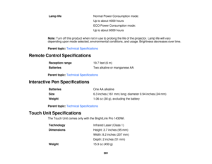 Page 301Lamp life
Normal Power Consumption mode:
Up to about 4000 hours
ECO Power Consumption mode:
Up to about 6000 hours
Note: Turn off this product when not in use to prolong the life of the projector. Lamp life will vary
depending upon mode selected, environmental conditions, and usage. Brightness decreases over time.
Parent topic: Technical Specifications
Remote Control Specifications Reception range 19.7 feet (6 m)
Batteries Two alkaline or manganese AA
Parent topic: Technical Specifications
Interactive...