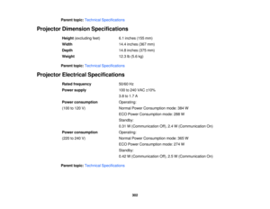 Page 302Parent topic:
Technical Specifications
Projector Dimension Specifications Height(excluding feet) 6.1 inches (155 mm)
Width 14.4 inches (367 mm)
Depth 14.8 inches (375 mm)
Weight 12.3 lb (5.6 kg)
Parent topic: Technical Specifications
Projector Electrical Specifications Rated frequency 50/60 Hz
Power supply 100 to 240 VAC ±10%
3.8 to 1.7 A
Power consumption Operating:
(100 to 120 V) Normal Power Consumption mode: 384 W
ECO Power Consumption mode: 288 W
Standby:
0.31 W (Communication Off), 2.4 W...