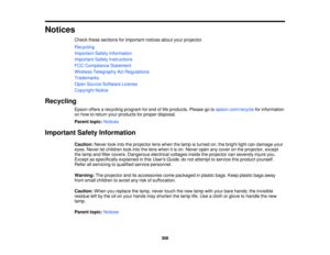 Page 308Notices
Check these sections for important notices about your projector.
Recycling
Important Safety Information
Important Safety Instructions
FCC Compliance Statement
Wireless Telegraphy Act Regulations
Trademarks
Open Source Software License
Copyright Notice
Recycling Epson offers a recycling program for end of life products. Please go to epson.com/recyclefor information
on how to return your products for proper disposal.
Parent topic: Notices
Important Safety Information Caution:Never look into the...