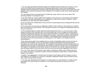 Page 3161. You may copy and distribute verbatim copies of the Programs source code as you receive it, in any
medium, provided that you conspicuously and appropriately publish on each copy an appropriate
copyright notice and disclaimer of warranty; keep intact all the notices that refer to this License and to the
absence of any warranty; and give any other recipients of the Program a copy of this License along with
the Program.
You may charge a fee for the physical act of transferring a copy, and you may at your...