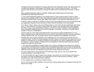 Page 323The precise terms and conditions for copying, distribution and modification follow. Pay close attention to
the difference between a work based on the library and a work that uses the library. The former
contains code derived from the library, whereas the latter must be combined with the library in order to
run.
GNU LESSER GENERAL PUBLIC LICENSE TERMS AND CONDITIONS FOR COPYING,
DISTRIBUTION AND MODIFICATION
0. This License Agreement applies to any software library or other program which contains a...