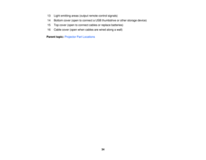 Page 3413 Light emitting areas (output remote control signals)
14 Bottom cover (open to connect a USB thumbdrive or other storage device)
15 Top cover (open to connect cables or replace batteries)
16 Cable cover (open when cables are wired along a wall)
Parent topic: Projector Part Locations
34 