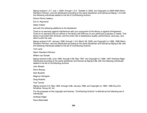 Page 333libpng versions 1.0.7, July 1, 2000, through 1.2.5 - October 3, 2002, are Copyright (c) 2000-2002 Glenn
Randers-Pehrson, and are distributed according to the same disclaimer and license as libpng-1.0.6 with
the following individuals added to the list of Contributing Authors
Simon-Pierre Cadieux
Eric S. Raymond
Gilles Vollant
and with the following additions to the disclaimer:
There is no warranty against interference with your enjoyment of the library or against infringement.
There is no warranty that...