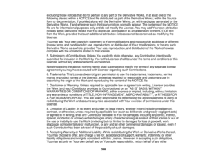 Page 338excluding those notices that do not pertain to any part of the Derivative Works, in at least one of the
following places: within a NOTICE text file distributed as part of the Derivative Works; within the Source
form or documentation, if provided along with the Derivative Works; or, within a display generated by the
Derivative Works, if and wherever such third-party notices normally appear. The contents of the NOTICE
file are for informational purposes only and do not modify the License. You may add Your...