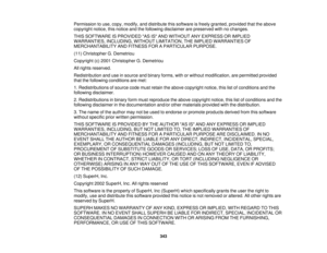 Page 343Permission to use, copy, modify, and distribute this software is freely granted, provided that the above
copyright notice, this notice and the following disclaimer are preserved with no changes.
THIS SOFTWARE IS PROVIDED AS IS AND WITHOUT ANY EXPRESS OR IMPLIED
WARRANTIES, INCLUDING, WITHOUT LIMITATION, THE IMPLIED WARRANTIES OF
MERCHANTABILITY AND FITNESS FOR A PARTICULAR PURPOSE.
(11) Christopher G. Demetriou
Copyright (c) 2001 Christopher G. Demetriou
All rights reserved.
Redistribution and use in...