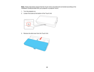 Page 40Note:
These instructions require that the Touch Unit is mounted and connected according to the
Installation Guide provided with your projector or projector mount.
1. Turn the projector on.
2. Loosen the screw at the bottom of the Touch Unit.
3. Remove the dial cover from the Touch Unit.
40 