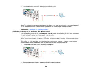 Page 642. Connect the other end to one of the projectors HDMI ports.
Note:
The projector converts the digital audio signal sent from your computer into a mono analog signal
for the internal speaker or a stereo analog signal if you are connecting to external speakers.
Parent topic: Connecting to Computer Sources
Connecting to a Computer for Pen Use or USB Mouse Control If you connected your computer to a ComputerorHDMI port on the projector, you also need to connect
the USB cable so you can use the pens with...