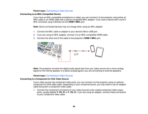 Page 68Parent topic:
Connecting to Video Sources
Connecting to an MHL-Compatible Device If you have an MHL-compatible smartphone or tablet, you can connect it to the projector using either an
MHL cable or an HDMI cable with a device-compatible MHL adapter. If you have a device with a built-in
MHL connector, plug it directly into the HDMI 1/MHLport.
Note: Some connected devices may not charge when using an MHL adapter.
1. Connect the MHL cable or adapter to your devices Micro-USB port.
2. If you are using an MHL...