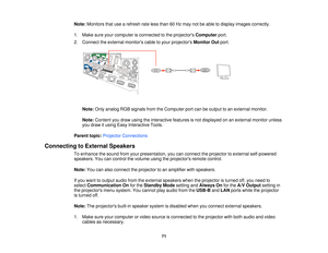 Page 71Note:
Monitors that use a refresh rate less than 60 Hz may not be able to display images correctly.
1. Make sure your computer is connected to the projectors Computerport.
2. Connect the external monitors cable to your projectors Monitor Outport.
Note: Only analog RGB signals from the Computer port can be output to an external monitor.
Note: Content you draw using the interactive features is not displayed on an external monitor unless
you draw it using Easy Interactive Tools.
Parent topic: Projector...