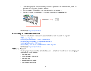 Page 722. Locate the appropriate cable to connect your external speakers, such as a stereo mini-jack-to-pin-
jack cable, or another type of cable or adapter.
3. Connect one end of the cable to your external speakers as necessary.
4. Connect the stereo mini-jack end of the cable to your projectors Audio Outport.
Parent topic: Projector Connections
Connecting to External USB Devices Follow the instructions in these sections to connect external USB devices to the projector.
USB Device Projection
Connecting a USB...