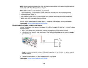 Page 73Note:
Digital cameras or smartphones must be USB-mounted devices, not TWAIN-compliant devices,
and must be USB Mass Storage Class-compliant.
Note: USB hard drives must meet these requirements:
• USB Mass Storage Class-compliant (not all USB Mass Storage Class devices are supported)
• Formatted in FAT or FAT32
• Self-powered by their own AC power supplies (bus-powered hard drives are not recommended)
• Avoid using hard drives with multiple partitions
You can project slide shows from image files on a...