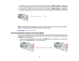 Page 77• For the Epson DC-12 document camera, connect it to the projectors
HDMI,Computer, or Videoport
and to the corresponding port on the document camera. See the document camera manual for details.
• For the Epson DC-20 document camera, connect it to the projectors HDMI,Computer, or Videoport
and to the corresponding port on the document camera. See the document camera manual for details.
Note: For additional features supported by software, connect your document camera to your computer
instead of the...