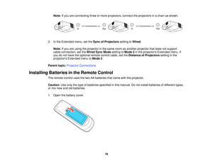 Page 78Note:
If you are connecting three or more projectors, connect the projectors in a chain as shown.
2. In the Extended menu, set the Sync of Projectorssetting toWired.
Note: If you are using the projector in the same room as another projector that does not support
cable connection, set the Wired Sync Modesetting toMode 2in the projectors Extended menu. If
you do not have the optional remote control cable, set the Distance of Projectorssetting in the
projectors Extended menu to Mode 2.
Parent topic:...