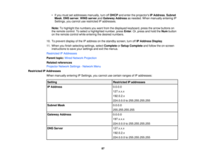 Page 87• If you must set addresses manually, turn off
DHCPand enter the projectors IP Address,Subnet
Mask, DNS server, WINS server,and Gateway Address as needed. When manually entering IP
Settings, you cannot use restricted IP addresses.
Note: To highlight the numbers you want from the displayed keyboard, press the arrow buttons on
the remote control. To select a highlighted number, press Enter. Or, press and hold theNumbutton
on the remote control while entering the desired numbers.
10. To prevent display of...
